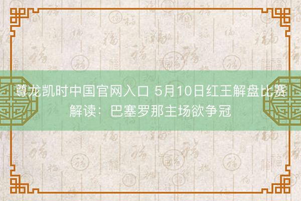 尊龙凯时中国官网入口 5月10日红王解盘比赛解读：巴塞罗那主场欲争冠