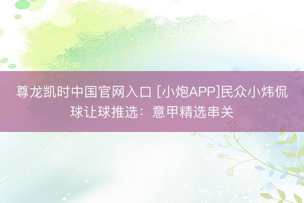 尊龙凯时中国官网入口 [小炮APP]民众小炜侃球让球推选：意甲精选串关