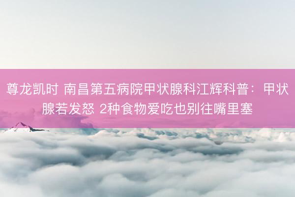 尊龙凯时 南昌第五病院甲状腺科江辉科普：甲状腺若发怒 2种食物爱吃也别往嘴里塞