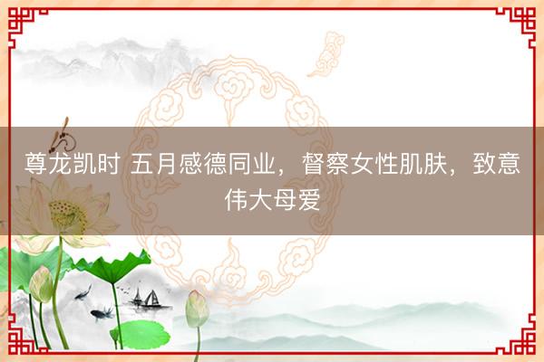 尊龙凯时 五月感德同业，督察女性肌肤，致意伟大母爱