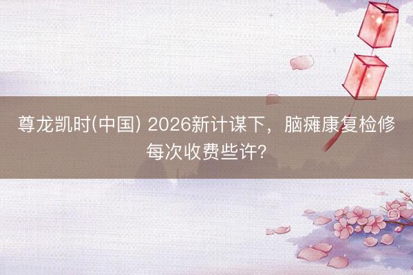 尊龙凯时(中国) 2026新计谋下，脑瘫康复检修每次收费些许？