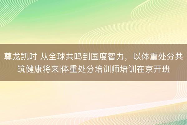 尊龙凯时 从全球共鸣到国度智力,以体重处分共筑健康将来|体重处分培训师培训在京开班