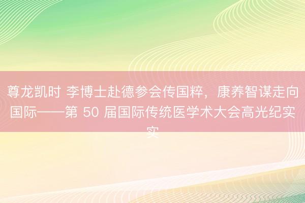 尊龙凯时 李博士赴德参会传国粹，康养智谋走向国际——第 50 届国际传统医学术大会高光纪实