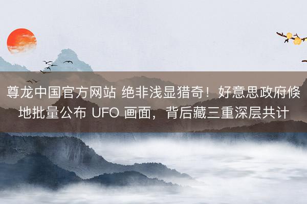 尊龙中国官方网站 绝非浅显猎奇！好意思政府倏地批量公布 UFO 画面，背后藏三重深层共计