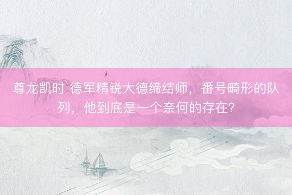 尊龙凯时 德军精锐大德缔结师，番号畸形的队列，他到底是一个奈何的存在？
