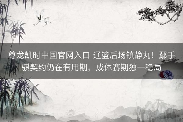 尊龙凯时中国官网入口 辽篮后场镇静丸！鄢手骐契约仍在有用期，成休赛期独一稳局