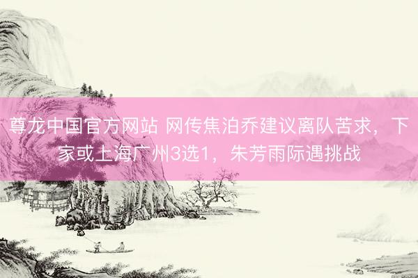 尊龙中国官方网站 网传焦泊乔建议离队苦求，下家或上海广州3选1，朱芳雨际遇挑战