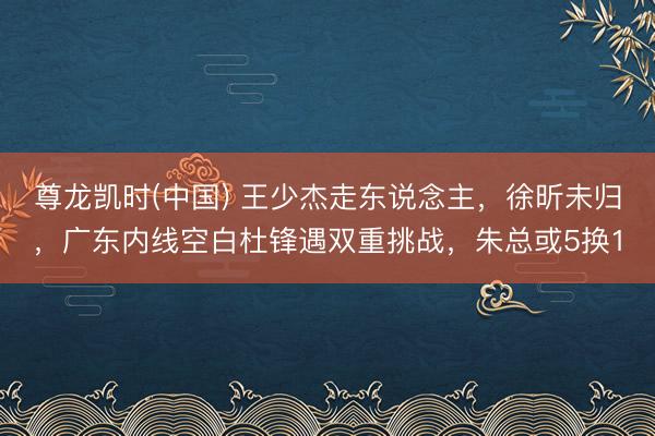 尊龙凯时(中国) 王少杰走东说念主，徐昕未归，广东内线空白杜锋遇双重挑战，朱总或5换1