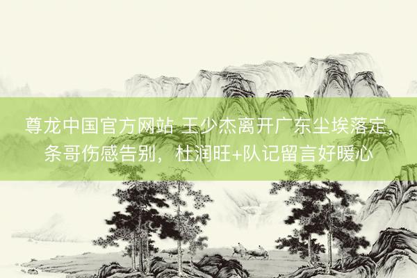 尊龙中国官方网站 王少杰离开广东尘埃落定，条哥伤感告别，杜润旺+队记留言好暖心