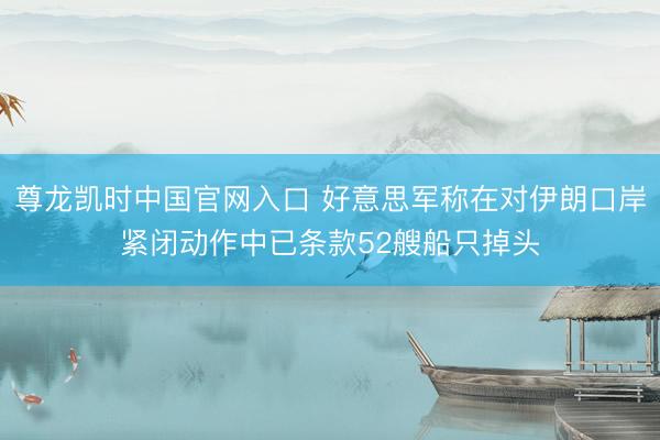 尊龙凯时中国官网入口 好意思军称在对伊朗口岸紧闭动作中已条款52艘船只掉头