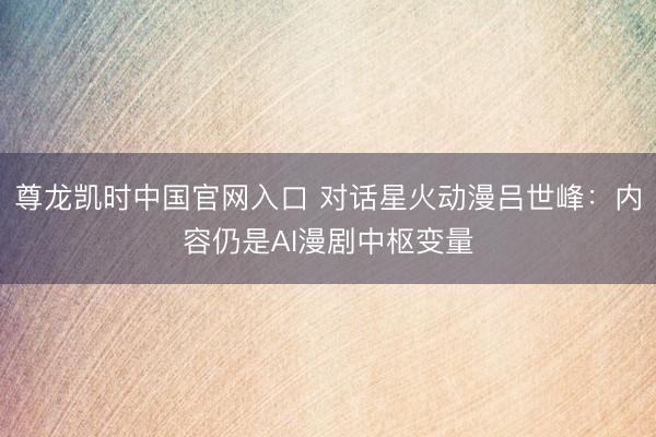 尊龙凯时中国官网入口 对话星火动漫吕世峰：内容仍是AI漫剧中枢变量