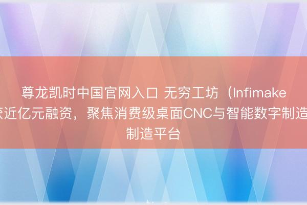 尊龙凯时中国官网入口 无穷工坊（Infimaker）获近亿元融资，聚焦消费级桌面CNC与智能数字制造平台