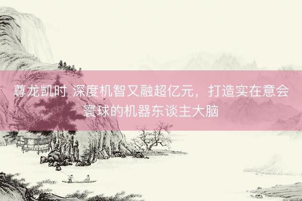 尊龙凯时 深度机智又融超亿元,打造实在意会寰球的机器东谈主大脑