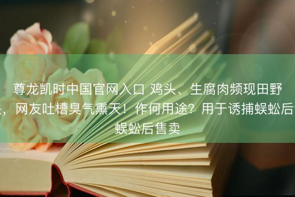 尊龙凯时中国官网入口 鸡头、生腐肉频现田野山头，网友吐槽臭气熏天！作何用途？用于诱捕蜈蚣后售卖