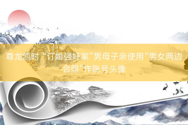 尊龙凯时 “订婚强奸案”男母子亲使用“男女两边合照”作账号头像