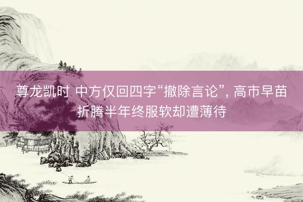 尊龙凯时 中方仅回四字“撤除言论”， 高市早苗折腾半年终服软却遭薄待