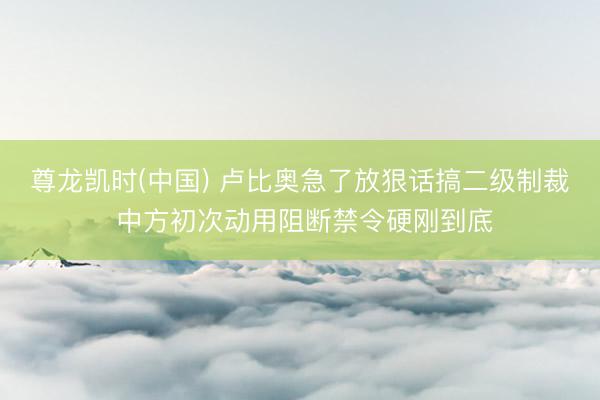尊龙凯时(中国) 卢比奥急了放狠话搞二级制裁 中方初次动用阻断禁令硬刚到底