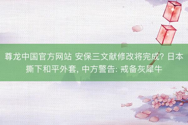 尊龙中国官方网站 安保三文献修改将完成? 日本撕下和平外套， 中方警告: 戒备灰犀牛