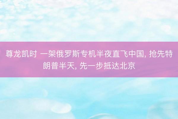 尊龙凯时 一架俄罗斯专机半夜直飞中国， 抢先特朗普半天， 先一步抵达北京