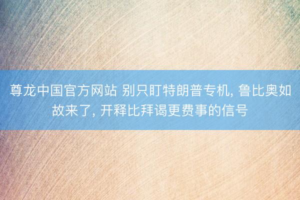 尊龙中国官方网站 别只盯特朗普专机， 鲁比奥如故来了， 开释比拜谒更费事的信号