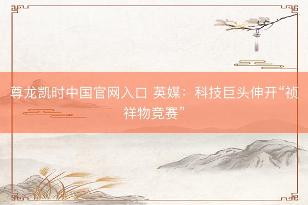 尊龙凯时中国官网入口 英媒：科技巨头伸开“祯祥物竞赛”