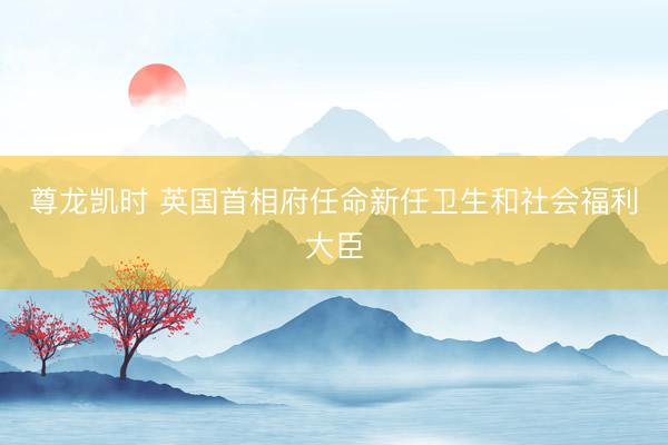 尊龙凯时 英国首相府任命新任卫生和社会福利大臣