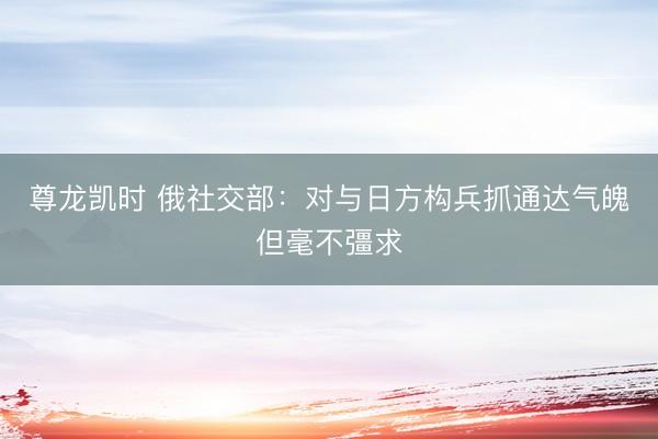 尊龙凯时 俄社交部：对与日方构兵抓通达气魄但毫不彊求