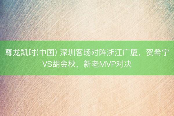尊龙凯时(中国) 深圳客场对阵浙江广厦，贺希宁VS胡金秋，新老MVP对决