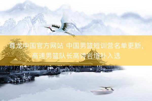尊龙中国官方网站 中国男篮短训营名单更新，高速男篮队长高诗岩增补入选