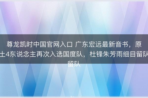 尊龙凯时中国官网入口 广东宏远最新音书，原土4东说念主再次入选国度队，杜锋朱芳雨细目留队