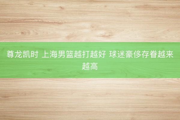 尊龙凯时 上海男篮越打越好 球迷豪侈存眷越来越高