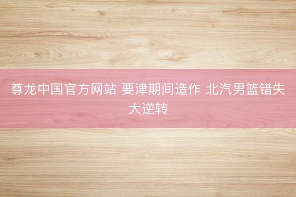 尊龙中国官方网站 要津期间造作 北汽男篮错失大逆转