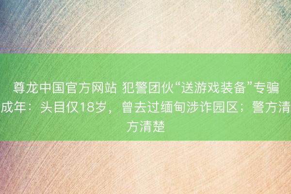 尊龙中国官方网站 犯警团伙“送游戏装备”专骗未成年：头目仅18岁，曾去过缅甸涉诈园区；警方清楚