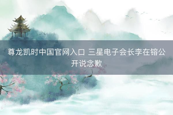 尊龙凯时中国官网入口 三星电子会长李在镕公开说念歉