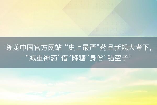 尊龙中国官方网站 “史上最严”药品新规大考下，“减重神药”借“降糖”身份“钻空子”