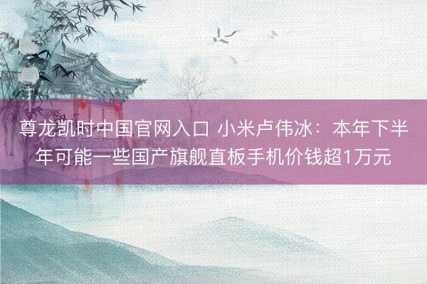 尊龙凯时中国官网入口 小米卢伟冰：本年下半年可能一些国产旗舰直板手机价钱超1万元