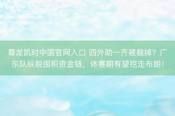 尊龙凯时中国官网入口 四外助一齐被裁掉？广东队纵脱囤积资金链，休赛期有望挖走布朗！