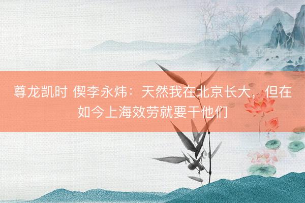 尊龙凯时 偰李永炜：天然我在北京长大，但在如今上海效劳就要干他们