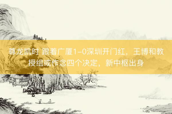 尊龙凯时 跟着广厦1-0深圳开门红，王博和教授组或作念四个决定，新中枢出身
