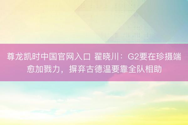 尊龙凯时中国官网入口 翟晓川：G2要在珍摄端愈加戮力，摒弃古德温要靠全队相助