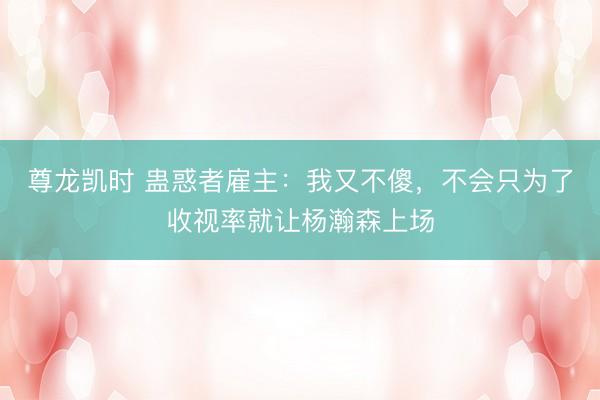 尊龙凯时 蛊惑者雇主：我又不傻，不会只为了收视率就让杨瀚森上场