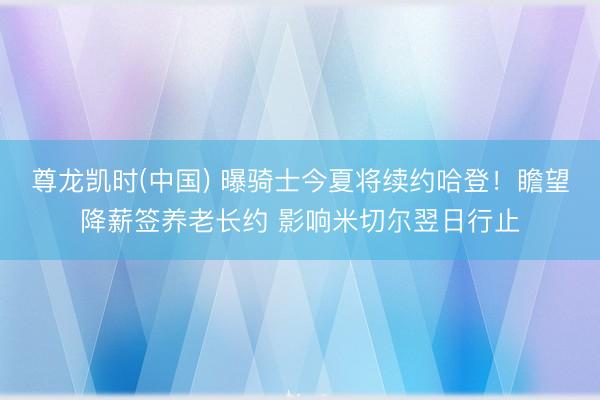 尊龙凯时(中国) 曝骑士今夏将续约哈登！瞻望降薪签养老长约 影响米切尔翌日行止