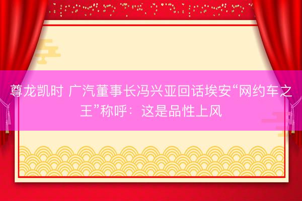 尊龙凯时 广汽董事长冯兴亚回话埃安“网约车之王”称呼：这是品性上风