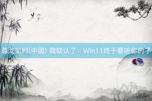 尊龙凯时(中国) 微软认了：Win11终于要听你的了