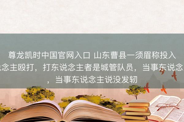 尊龙凯时中国官网入口 山东曹县一须眉称投入喜宴遭东说念主殴打，打东说念主者是城管队员，当事东说念主说没发轫