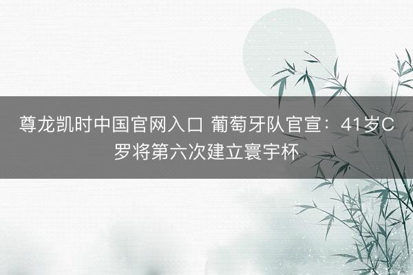 尊龙凯时中国官网入口 葡萄牙队官宣：41岁C罗将第六次建立寰宇杯