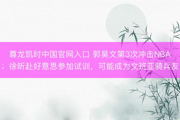 尊龙凯时中国官网入口 郭昊文第3次冲击NBA；徐昕赴好意思参加试训，可能成为文班亚骑兵友