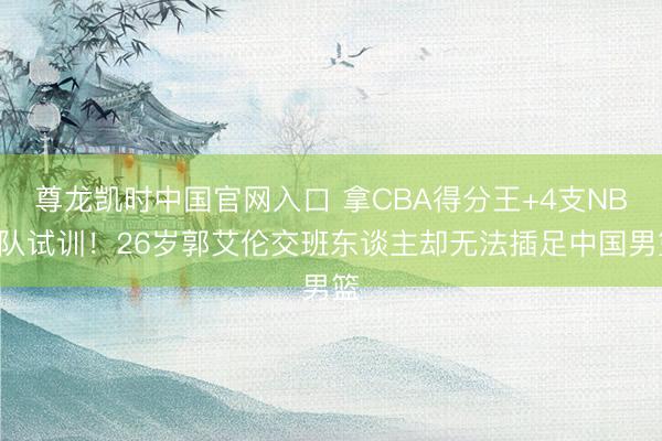 尊龙凯时中国官网入口 拿CBA得分王+4支NBA队试训！26岁郭艾伦交班东谈主却无法插足中国男篮
