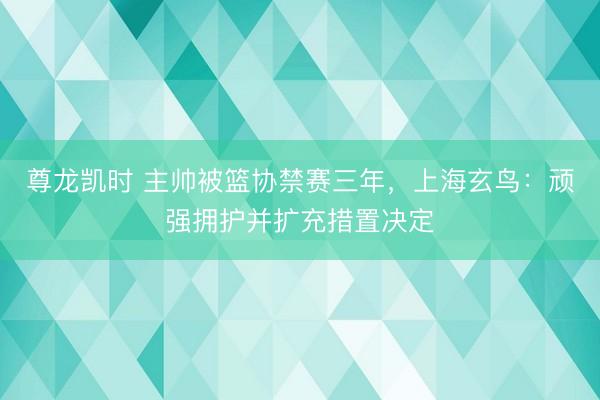 尊龙凯时 主帅被篮协禁赛三年，上海玄鸟：顽强拥护并扩充措置决定