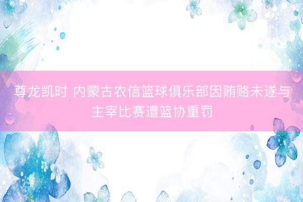 尊龙凯时 内蒙古农信篮球俱乐部因贿赂未遂与主宰比赛遭篮协重罚